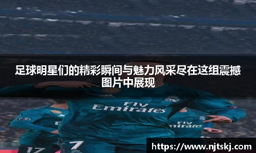 足球明星们的精彩瞬间与魅力风采尽在这组震撼图片中展现
