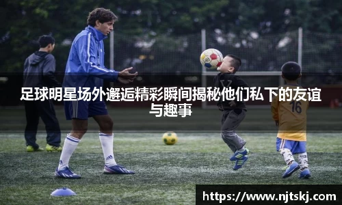 足球明星场外邂逅精彩瞬间揭秘他们私下的友谊与趣事