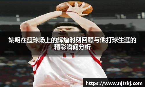 姚明在篮球场上的辉煌时刻回顾与他打球生涯的精彩瞬间分析